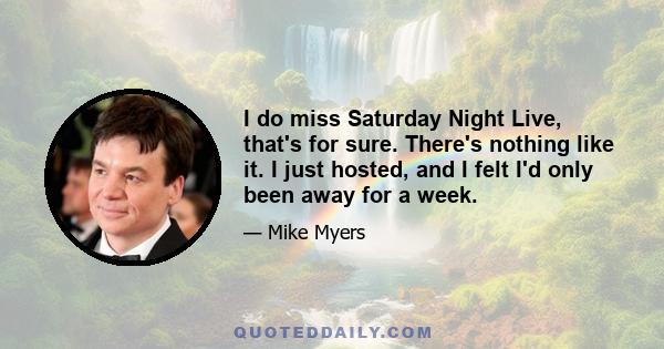 I do miss Saturday Night Live, that's for sure. There's nothing like it. I just hosted, and I felt I'd only been away for a week.