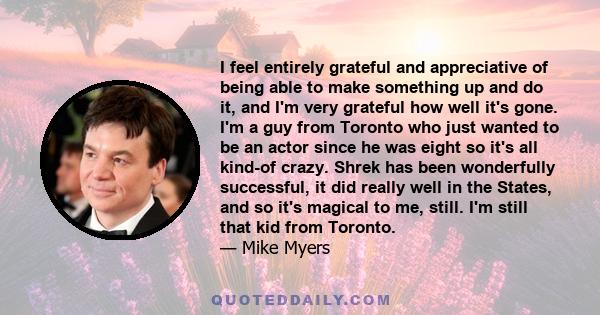 I feel entirely grateful and appreciative of being able to make something up and do it, and I'm very grateful how well it's gone. I'm a guy from Toronto who just wanted to be an actor since he was eight so it's all