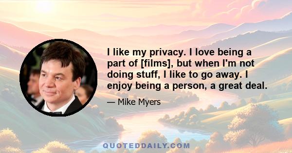 I like my privacy. I love being a part of [films], but when I'm not doing stuff, I like to go away. I enjoy being a person, a great deal.