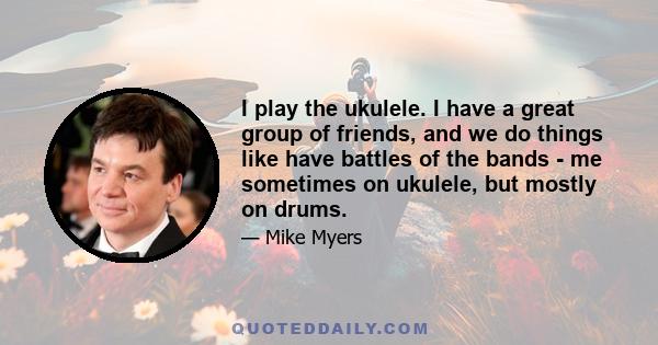 I play the ukulele. I have a great group of friends, and we do things like have battles of the bands - me sometimes on ukulele, but mostly on drums.