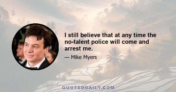 I still believe that at any time the no-talent police will come and arrest me.