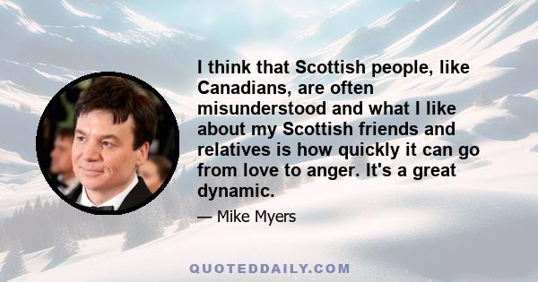 I think that Scottish people, like Canadians, are often misunderstood and what I like about my Scottish friends and relatives is how quickly it can go from love to anger. It's a great dynamic.