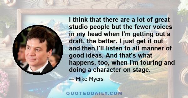 I think that there are a lot of great studio people but the fewer voices in my head when I'm getting out a draft, the better. I just get it out and then I'll listen to all manner of good ideas. And that's what happens,