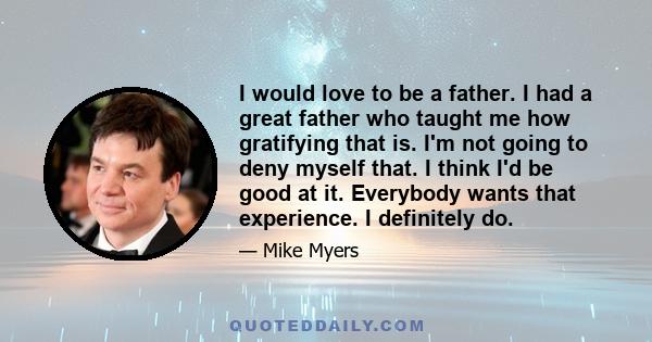 I would love to be a father. I had a great father who taught me how gratifying that is. I'm not going to deny myself that. I think I'd be good at it. Everybody wants that experience. I definitely do.