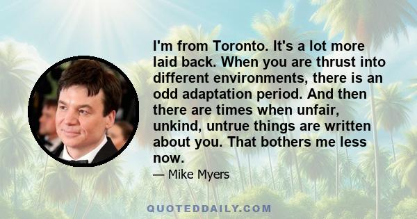 I'm from Toronto. It's a lot more laid back. When you are thrust into different environments, there is an odd adaptation period. And then there are times when unfair, unkind, untrue things are written about you. That