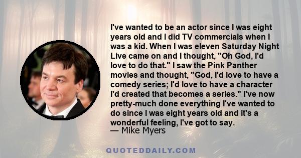 I've wanted to be an actor since I was eight years old and I did TV commercials when I was a kid. When I was eleven Saturday Night Live came on and I thought, Oh God, I'd love to do that. I saw the Pink Panther movies