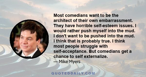 Most comedians want to be the architect of their own embarrassment. They have horrible self-esteem issues. I would rather push myself into the mud. I don't want to be pushed into the mud. I think that is probably true.