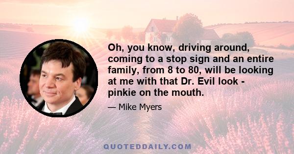 Oh, you know, driving around, coming to a stop sign and an entire family, from 8 to 80, will be looking at me with that Dr. Evil look - pinkie on the mouth.