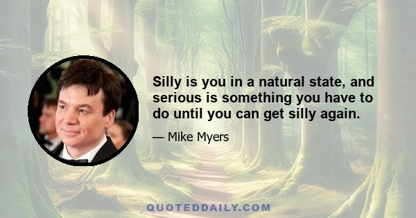 Silly is you in a natural state, and serious is something you have to do until you can get silly again.