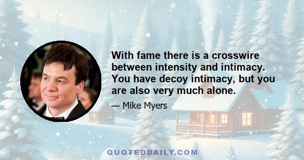 With fame there is a crosswire between intensity and intimacy. You have decoy intimacy, but you are also very much alone.