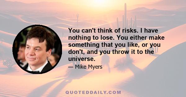 You can't think of risks. I have nothing to lose. You either make something that you like, or you don't, and you throw it to the universe.