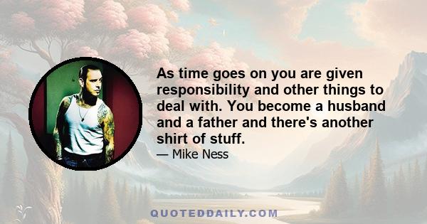 As time goes on you are given responsibility and other things to deal with. You become a husband and a father and there's another shirt of stuff.