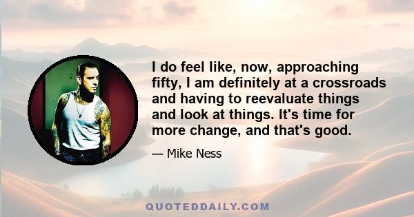 I do feel like, now, approaching fifty, I am definitely at a crossroads and having to reevaluate things and look at things. It's time for more change, and that's good.