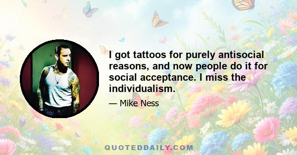 I got tattoos for purely antisocial reasons, and now people do it for social acceptance. I miss the individualism.