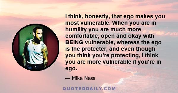 I think, honestly, that ego makes you most vulnerable. When you are in humility you are much more comfortable, open and okay with BEING vulnerable, whereas the ego is the protecter, and even though you think you're