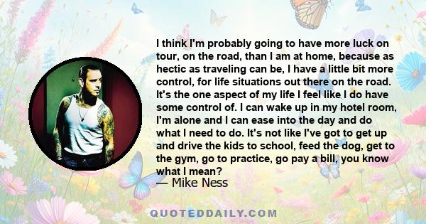 I think I'm probably going to have more luck on tour, on the road, than I am at home, because as hectic as traveling can be, I have a little bit more control, for life situations out there on the road. It's the one