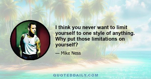 I think you never want to limit yourself to one style of anything. Why put those limitations on yourself?