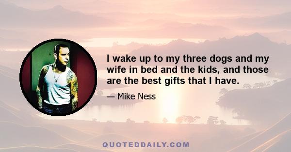 I wake up to my three dogs and my wife in bed and the kids, and those are the best gifts that I have.