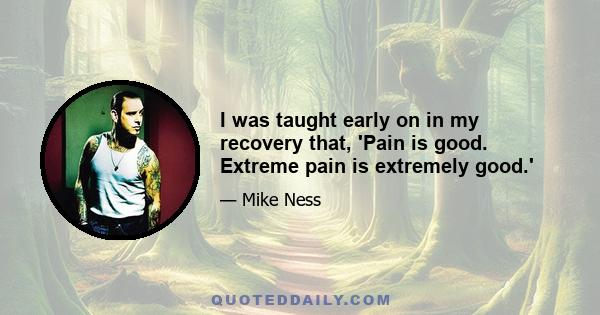 I was taught early on in my recovery that, 'Pain is good. Extreme pain is extremely good.'