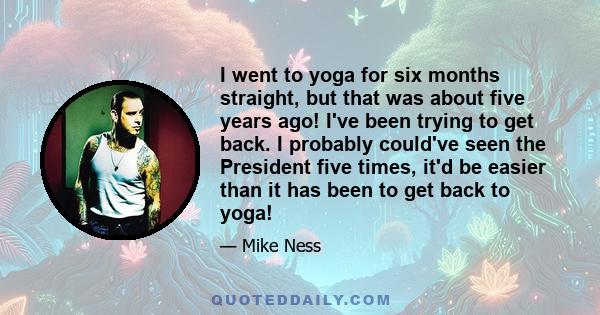 I went to yoga for six months straight, but that was about five years ago! I've been trying to get back. I probably could've seen the President five times, it'd be easier than it has been to get back to yoga!