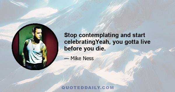 Stop contemplating and start celebratingYeah, you gotta live before you die.