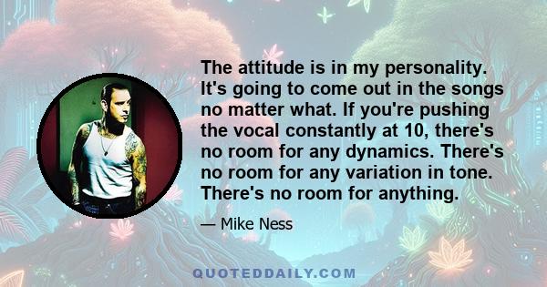 The attitude is in my personality. It's going to come out in the songs no matter what. If you're pushing the vocal constantly at 10, there's no room for any dynamics. There's no room for any variation in tone. There's