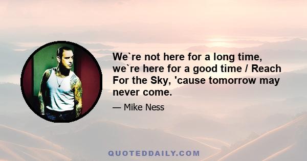 We`re not here for a long time, we`re here for a good time / Reach For the Sky, 'cause tomorrow may never come.