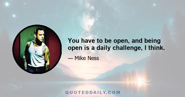 You have to be open, and being open is a daily challenge, I think.