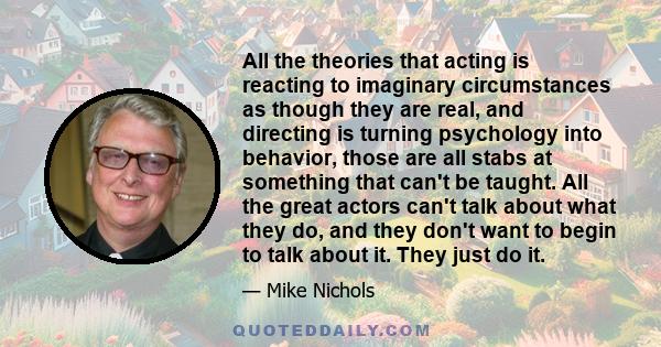 All the theories that acting is reacting to imaginary circumstances as though they are real, and directing is turning psychology into behavior, those are all stabs at something that can't be taught. All the great actors 