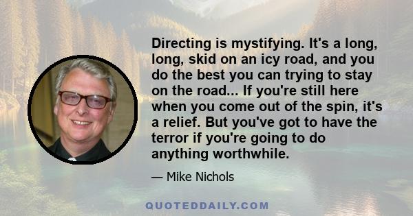 Directing is mystifying. It's a long, long, skid on an icy road, and you do the best you can trying to stay on the road... If you're still here when you come out of the spin, it's a relief. But you've got to have the