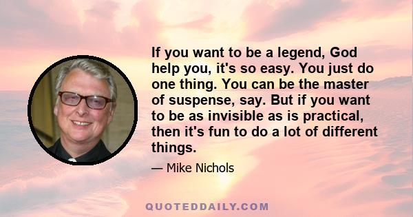 If you want to be a legend, God help you, it's so easy. You just do one thing. You can be the master of suspense, say. But if you want to be as invisible as is practical, then it's fun to do a lot of different things.