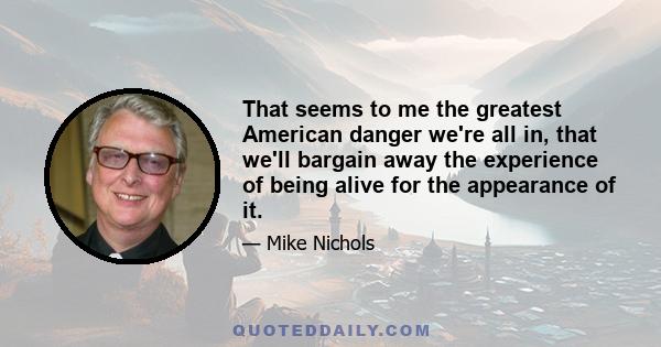 That seems to me the greatest American danger we're all in, that we'll bargain away the experience of being alive for the appearance of it.