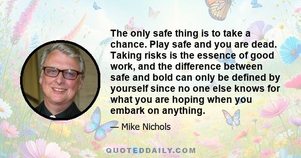 The only safe thing is to take a chance. Play safe and you are dead. Taking risks is the essence of good work, and the difference between safe and bold can only be defined by yourself since no one else knows for what