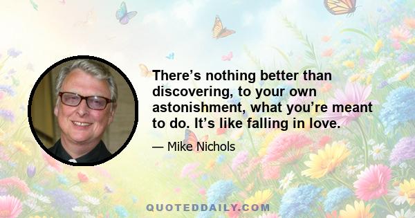 There’s nothing better than discovering, to your own astonishment, what you’re meant to do. It’s like falling in love.