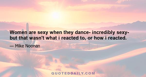 Women are sexy when they dance- incredibly sexy- but that wasn't what i reacted to, or how i reacted.