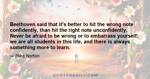 Beethoven said that it's better to hit the wrong note confidently, than hit the right note unconfidently. Never be afraid to be wrong or to embarrass yourself; we are all students in this life, and there is always