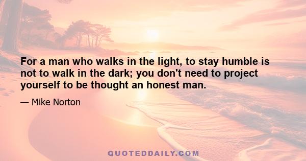 For a man who walks in the light, to stay humble is not to walk in the dark; you don't need to project yourself to be thought an honest man.