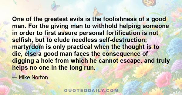 One of the greatest evils is the foolishness of a good man. For the giving man to withhold helping someone in order to first assure personal fortification is not selfish, but to elude needless self-destruction;