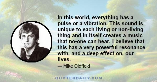 In this world, everything has a pulse or a vibration. This sound is unique to each living or non-living thing and in itself creates a music that no-one can hear. I believe that this has a very powerful resonance with,