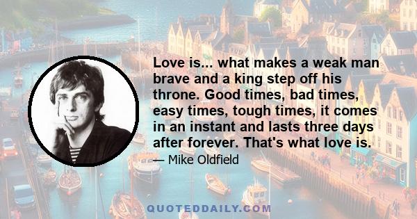 Love is... what makes a weak man brave and a king step off his throne. Good times, bad times, easy times, tough times, it comes in an instant and lasts three days after forever. That's what love is.