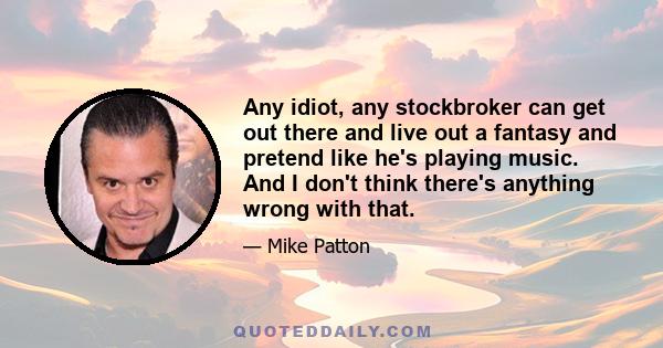 Any idiot, any stockbroker can get out there and live out a fantasy and pretend like he's playing music. And I don't think there's anything wrong with that.