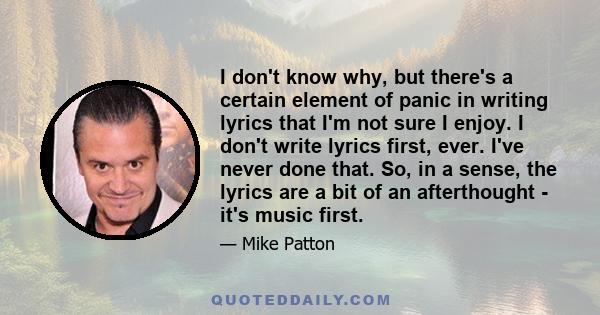 I don't know why, but there's a certain element of panic in writing lyrics that I'm not sure I enjoy. I don't write lyrics first, ever. I've never done that. So, in a sense, the lyrics are a bit of an afterthought -