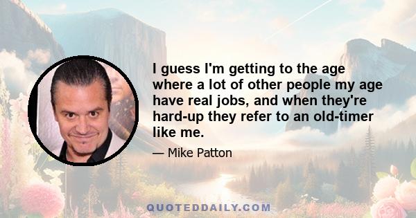 I guess I'm getting to the age where a lot of other people my age have real jobs, and when they're hard-up they refer to an old-timer like me.