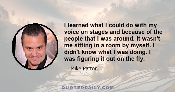 I learned what I could do with my voice on stages and because of the people that I was around. It wasn't me sitting in a room by myself. I didn't know what I was doing. I was figuring it out on the fly.