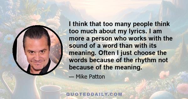 I think that too many people think too much about my lyrics. I am more a person who works with the sound of a word than with its meaning. Often I just choose the words because of the rhythm not because of the meaning.