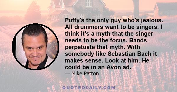 Puffy's the only guy who's jealous. All drummers want to be singers. I think it's a myth that the singer needs to be the focus. Bands perpetuate that myth. With somebody like Sebastian Bach it makes sense. Look at him.