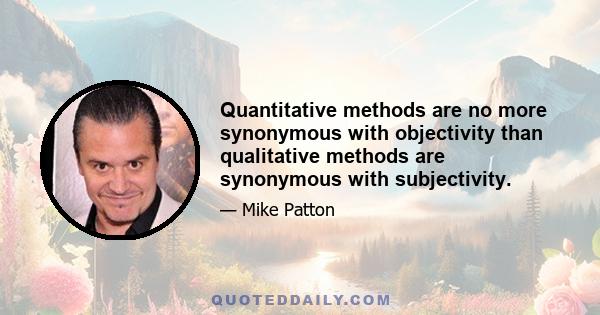 Quantitative methods are no more synonymous with objectivity than qualitative methods are synonymous with subjectivity.