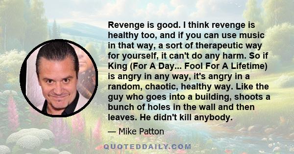 Revenge is good. I think revenge is healthy too, and if you can use music in that way, a sort of therapeutic way for yourself, it can't do any harm. So if King (For A Day... Fool For A Lifetime) is angry in any way,