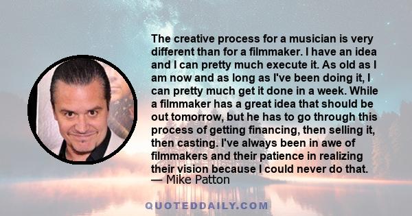 The creative process for a musician is very different than for a filmmaker. I have an idea and I can pretty much execute it. As old as I am now and as long as I've been doing it, I can pretty much get it done in a week. 