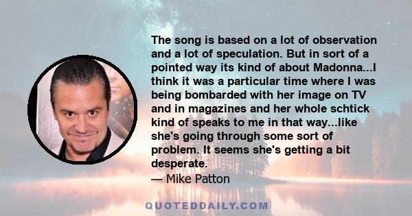 The song is based on a lot of observation and a lot of speculation. But in sort of a pointed way its kind of about Madonna...I think it was a particular time where I was being bombarded with her image on TV and in